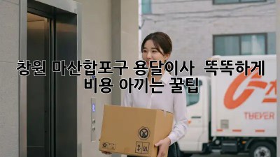 창원 마산합포구 용달이사 🚚💨 똑똑하게 비용 아끼는 꿀팁!